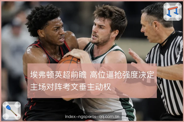 埃弗顿英超前瞻 高位逼抢强度决定主场对阵考文垂主动权