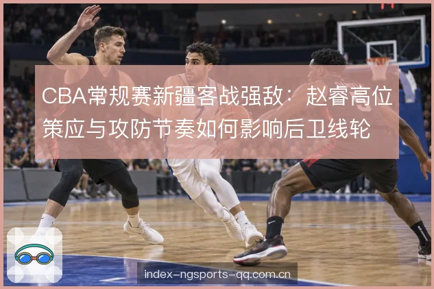 CBA常规赛新疆客战强敌：赵睿高位策应与攻防节奏如何影响后卫线轮换