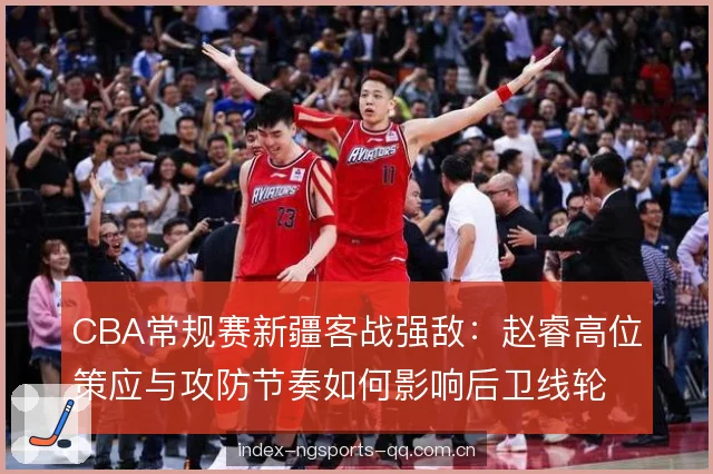 CBA常规赛新疆客战强敌：赵睿高位策应与攻防节奏如何影响后卫线轮换